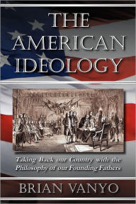 Title: The American Ideology: Taking Back our Country with the Philosophy of our Founding Fathers, Author: Brian Vanyo