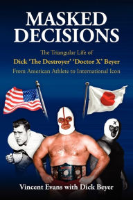 Title: Masked Decisions: The Triangular Life of Dick 'The Destroyer' 'Doctor X' Beyer; From American Athlete to International Icon, Author: Vincent Evans