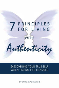 Title: 7 PRINCIPLES FOR LIVING with AUTHENTICITY: Discovering Your True Self When Facing Life Changes, Author: Jack Beauregard