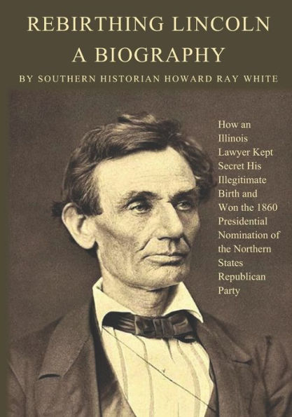 Rebirthing Lincoln, a Biography: How an Illinois Lawyer Kept Secret His Illegitimate Birth and Won the 1860 Presidential Nomination of the Northern States Republican Party