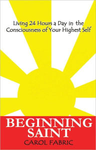 Title: BEGINNING SAINT: Living 24 Hours a Day in the Consciousness of Your Highest Self, Author: Carol Fabric