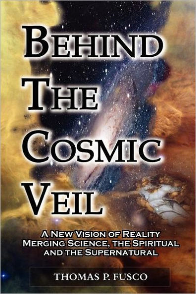 Behind The Cosmic Veil: A New Vision of Reality Merging Science, the Spiritual and the Supernatural