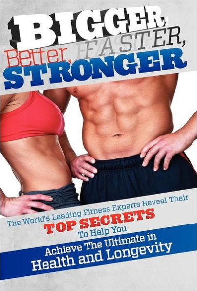 Bigger Better Faster Stronger: The World's Leading Fitness Experts Reveal Their Top Secrets to Help You Achieve the Ultimate in Health and Longevity