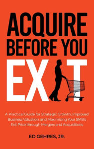 Title: Acquire Before You Exit: A Practical Guide for Strategic Growth, Improved Business Valuation, and Maximizing Your SMB's Ex-it Price Through Merge, Author: Ed Gehres Jr.