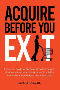 Title: Acquire Before You Exit: A Practical Guide for Strategic Growth, Improved Business Valuation, and Maximizing Your SMB's Ex-it Price Through Merge, Author: Ed Gehres Jr.