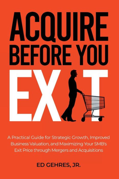 Acquire Before You Exit: A Practical Guide for Strategic Growth, Improved Business Valuation, and Maximizing Your SMB's Ex-it Price Through Merge