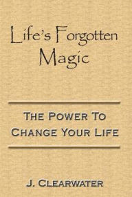 Title: Life's Forgotten Magic: The Power To Change Your Life, Author: J. Clearwater