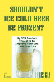 Title: Shouldn'T Ice Cold Beer Be Frozen? My 365 Random Thoughts To Improve Your Life Not One Iota, Author: Chris Gay