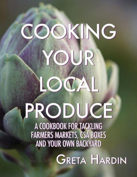 Cooking Your Local Produce: A Cookbook for Tackling Farmers Markets, CSA Boxes, and Your Own Backyard