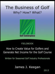 Title: The Business of Golf - Why? How? What?: How to Create Value for Golfers and Generate Net Income for the Golf Course, Author: James J. Keegan