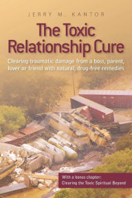 Title: The Toxic Relationship Cure: Clearing traumatic damage from a boss, parent, lover or friend with natural, drug-free remedies, Author: Jerry M. Kantor