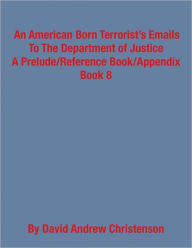 Title: An American Born Terrorist's Emails to the Department of Justice: A Prelude/Reference Book/Appendix, Book 8, Author: David Andrew Christenson