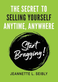Title: The Secret To Selling Yourself Anytime, Anywhere: Start Bragging!, Author: Jeannette Seibly