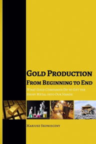 Title: Gold Production from Beginning to End: What Gold Companies Do to Get the Shiny Metal into our Hands, Author: Mariusz Skonieczny