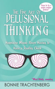 Title: The Fine Art of Delusional Thinking: Happiness Means Never Having to Have a Reality Check, Author: Bonnie Trachtenberg