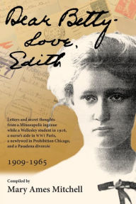 Title: Dear Betty, Love, Edith: Letters and secret thoughts from a Minneapolis ingénue while a Wellesley student in 1916, a nurse's aide in WWI Paris, a newlywed in Prohibition Chicago, and a Pasadena divorcée, Author: Mary Ames Mitchell