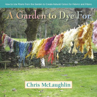 Title: A Garden to Dye For: How to Use Plants from the Garden to Create Natural Colors for Fabrics & Fibers, Author: Chris McLaughlin