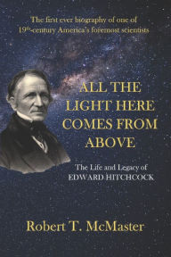 Title: All the Light Here Comes from Above: The Life and Legacy of Edward Hitchcock, Author: Robert T McMaster
