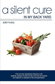 Title: A Silent Cure in my Back Yard: Find out why mainstream America is still woefully unaware of what we eat, and how provocative the impact is on disease for the next generation., Author: Kate Murray