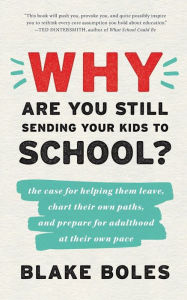 Title: Why Are You Still Sending Your Kids to School?: the case for helping them leave, chart their own paths, and prepare for adulthood at their own pace, Author: Blake Boles