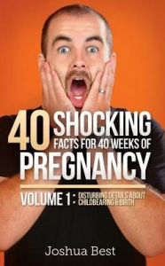 Title: 40 Shocking Facts for 40 Weeks of Pregnancy - Volume 1: Disturbing Details About Childbearing & Birth, Author: Joshua D Best