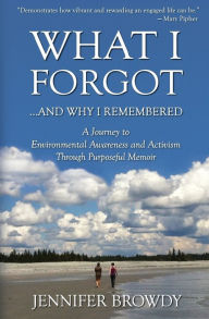 Title: What I Forgot...And Why I Remembered: A Journey to Environmental Awareness and Activism Through Purposeful Memoir, Author: Jennifer Browdy