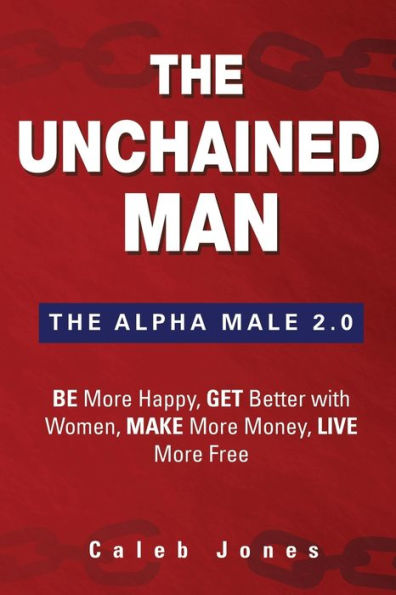 The Unchained Man: Alpha Male 2.0: Be More Happy, Make Money, Get Better with Women, Live Free