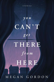 Title: You Can't Get There From Here: Stories, Author: Megan Gordon
