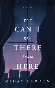 Title: You Can't Get There From Here: Stories, Author: Megan Gordon