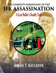 Title: The Complete Unraveling of the JFK Assassination: A Lost Bullet's Deadly Trail, Author: Brian T Kelleher