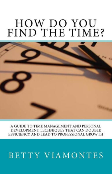 How Do You Find The Time?: A Guide To Time Management And Personal Development Techniques That Can Double Efficiency And Lead To Professional Growth.