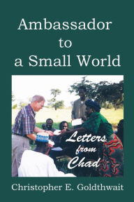 Title: Ambassador to a Small World: Letters from Chad, Author: Christopher E Goldthwait