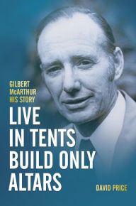 Title: Live in Tents - Build Only Altars: Gilbert McArthur - His Story, Author: David Price