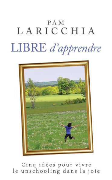 Libre d'apprendre: Cinq idées pour vivre le unschooling dans la joie