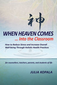Title: When Heaven Comes... Into the Classroom: How to Reduce Stress and Increase Overall Well-being Through Holistic Health Practices, Author: Julia Kopala
