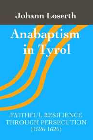 Title: Anabaptism in Tyrol: Faithful Resilience Through Persecution (1526-1626), Author: Johann Loserth