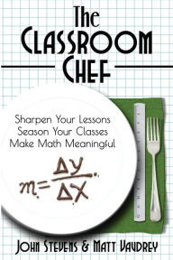 Title: The Classroom Chef: Sharpen Your Lessons, Season Your Classes, and Make Math Meaningful, Author: John Stevens