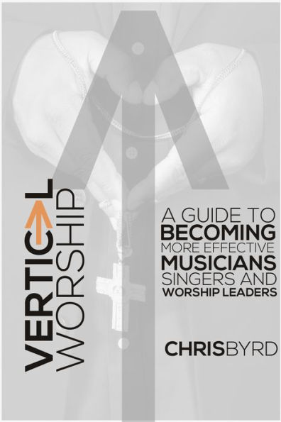 Vertical Worship: A Guide To Becoming More Effective Musicians Singers and Worship Leaders