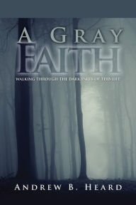 Title: A Gray Faith: Walking Through the Dark Parts of This Life, Author: Andrew B Heard