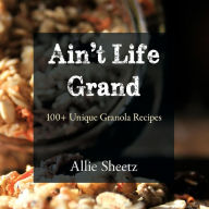 Title: Ain't Life Grand: 100 + Unique Granola Recipes, Author: Allie Sheetz