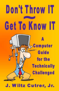 Title: Don't Throw IT - Get To Know IT: A Computer Guide for the Technically Challenged, Author: Wiltz Cutrer