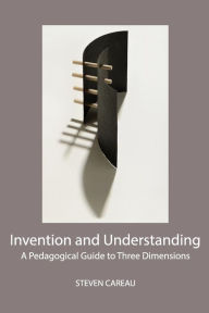 Title: Invention and Understanding: A Pedagogical Guide to Three Dimensions, Author: Steven Careau