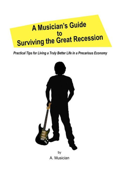 a Musician's Guide to Surviving the Great Recession: Practical Tips for Living Truly Better Life Precarious Economy