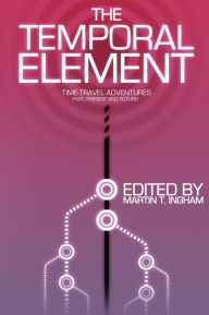 Title: The Temporal Element: Time Travel Adventures, Past, Present, & Future, Author: Martin T. Ingham