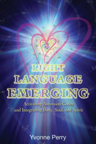 Title: Light Language Emerging: Activating Ascension Codes and Integrating Body, Soul, and Spirit, Author: Yvonne M. Perry