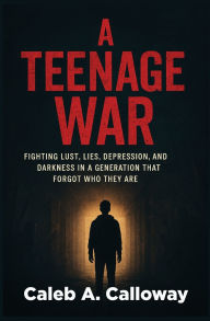 Title: A Teenage War: Fighting Lust, Lies, Depression, and Darkness in a Generation That Forgot Who They Are, Author: Caleb A Calloway