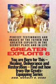 Title: Greater Exploits - 6 - Perfect Testimonies and Images of The Father for Greater Exploits in the Secret Place and in Life: You are BORN for this! Healing, Deliverance and Restoration! Find out from the GREATS, Author: Ambassador Monday Ogwuojo Ogbe