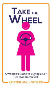 Title: Take the Wheel: A Woman's Guide to Buying a Car Her Own Damn Self, Author: Kristen Hall-Geisler