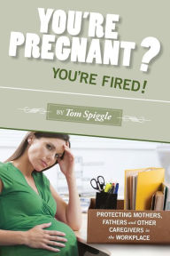 Title: You're Pregnant? You're Fired!: Protecting Mothers, Fathers and Other Caregivers in the Workplace, Author: Tom Spiggle