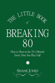 Title: The Little Book of Breaking 80 - How to Shoot in the 70s (Almost) Every Time You Play Golf, Author: Shane Jones